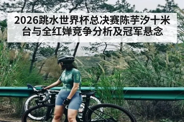 2026跳水世界杯总决赛陈芋汐十米台与全红婵竞争分析及冠军悬念