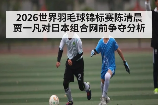 2026世界羽毛球锦标赛陈清晨贾一凡对日本组合网前争夺分析